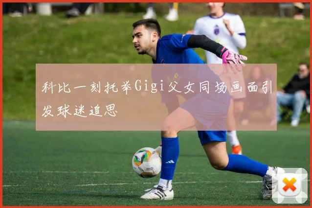 科比一刻托举Gigi父女同场画面引发球迷追思