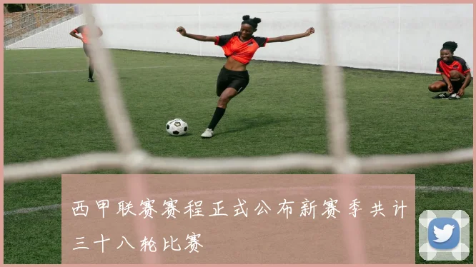 西甲联赛赛程正式公布新赛季共计三十八轮比赛