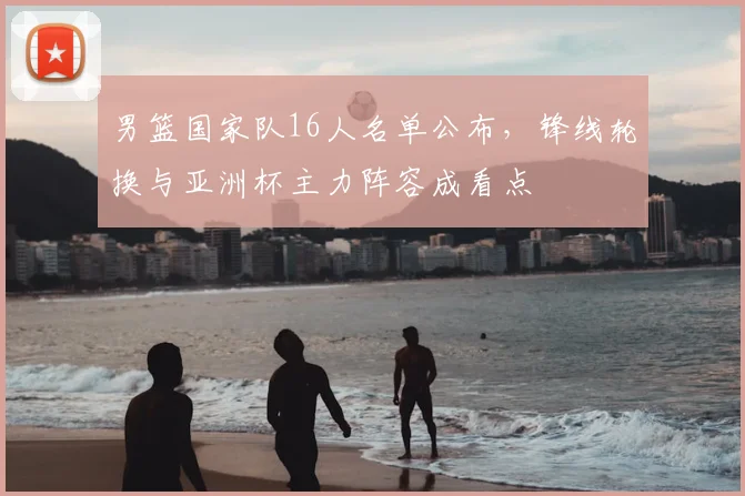 男篮国家队16人名单公布，锋线轮换与亚洲杯主力阵容成看点