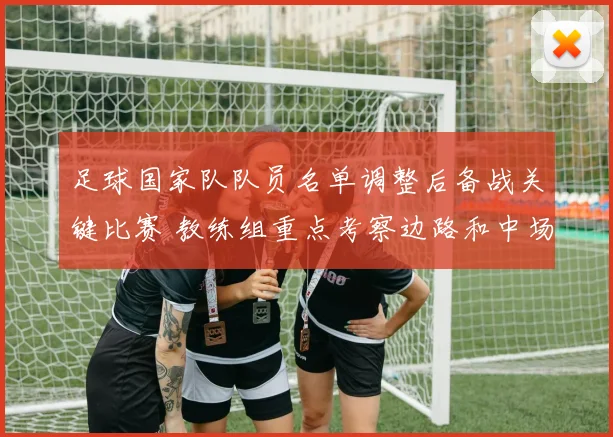 足球国家队队员名单调整后备战关键比赛 教练组重点考察边路和中场配置