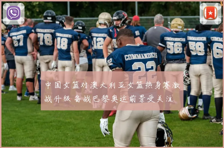 中国女篮对澳大利亚女篮热身赛激战升级 备战巴黎奥运前景受关注