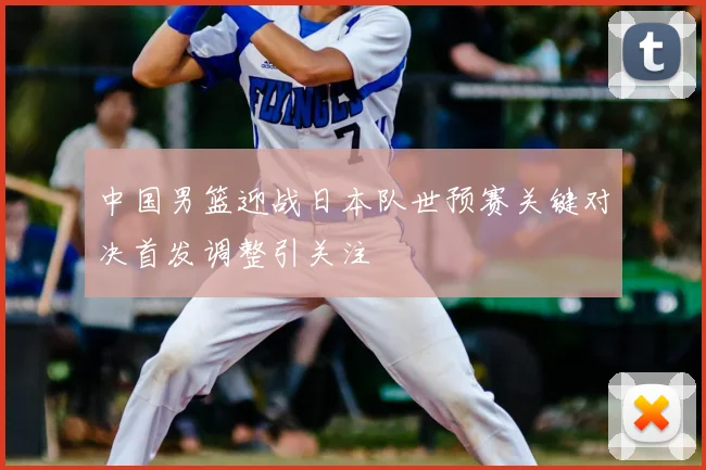 中国男篮迎战日本队世预赛关键对决首发调整引关注