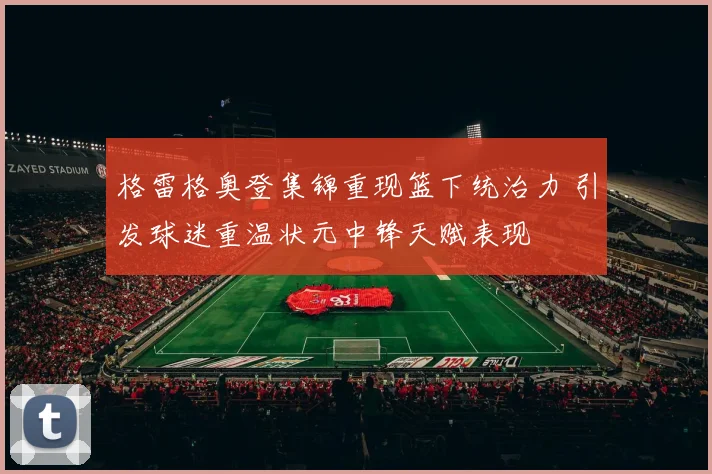 格雷格奥登集锦重现篮下统治力 引发球迷重温状元中锋天赋表现