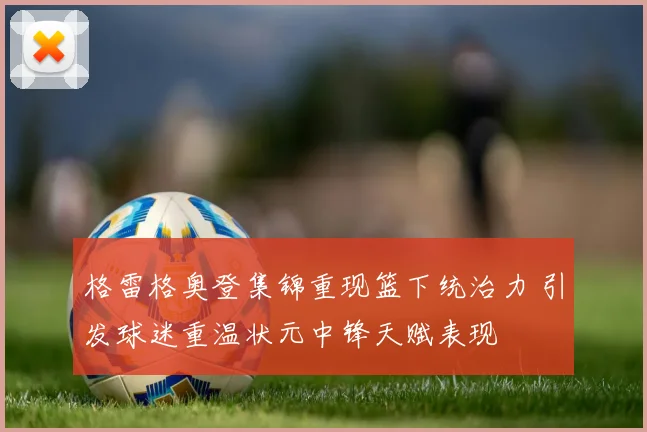 格雷格奥登集锦重现篮下统治力 引发球迷重温状元中锋天赋表现