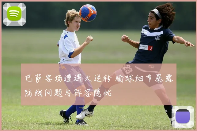 巴萨客场遭遇大逆转 输球细节暴露防线问题与阵容隐忧
