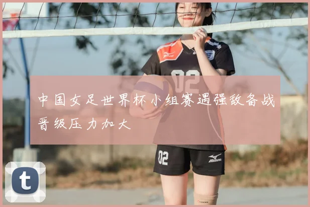 中国女足世界杯小组赛遇强敌备战晋级压力加大