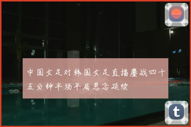 中国女足对韩国女足直播鏖战四十五分钟半场平局悬念延续