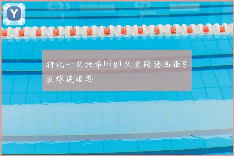 科比一刻托举Gigi父女同场画面引发球迷追思