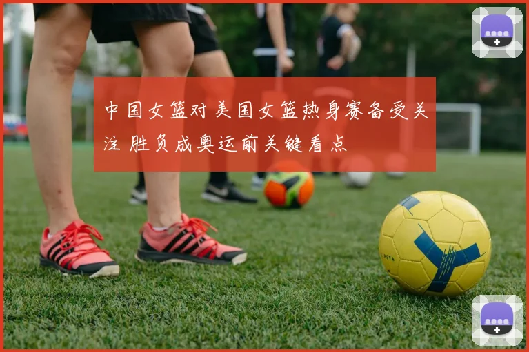 中国女篮对美国女篮热身赛备受关注 胜负成奥运前关键看点