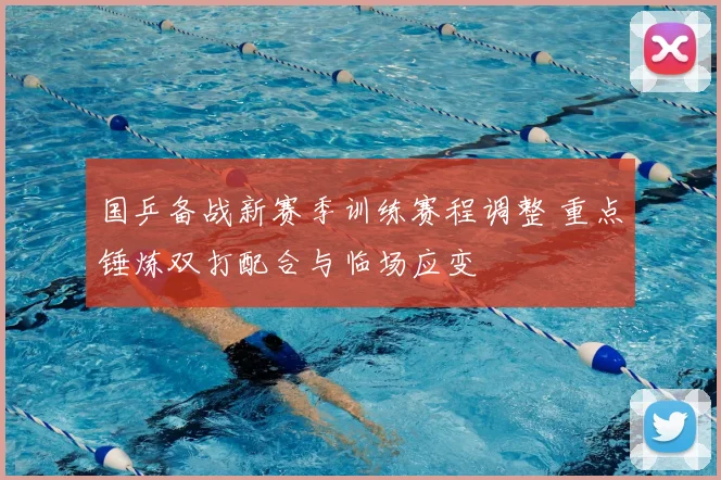 国乒备战新赛季训练赛程调整 重点锤炼双打配合与临场应变