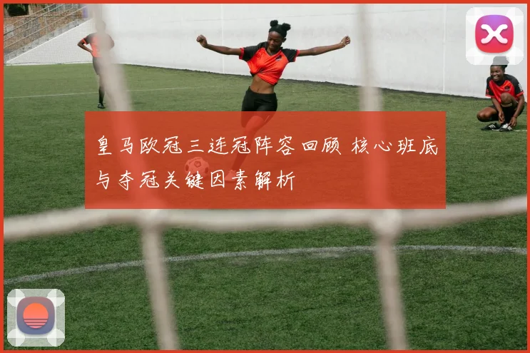 皇马欧冠三连冠阵容回顾 核心班底与夺冠关键因素解析
