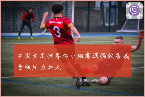 中国女足世界杯小组赛遇强敌备战晋级压力加大