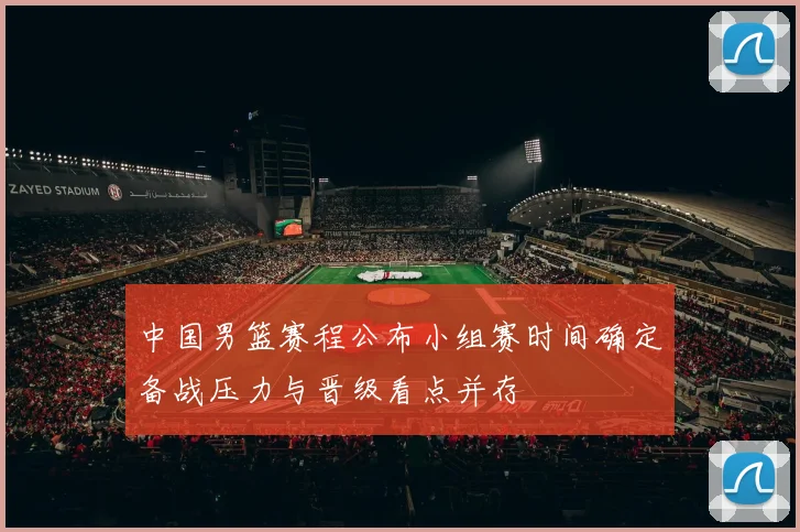 中国男篮赛程公布小组赛时间确定备战压力与晋级看点并存
