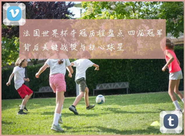 法国世界杯夺冠历程盘点 四届冠军背后关键战役与核心球星