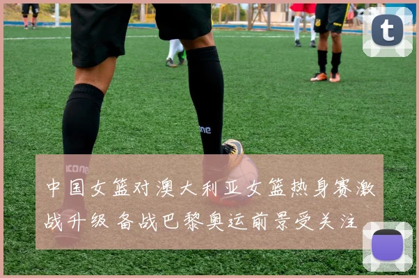 中国女篮对澳大利亚女篮热身赛激战升级 备战巴黎奥运前景受关注