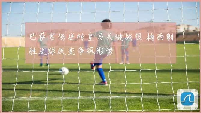 巴萨客场逆转皇马关键战役 梅西制胜进球改变争冠形势