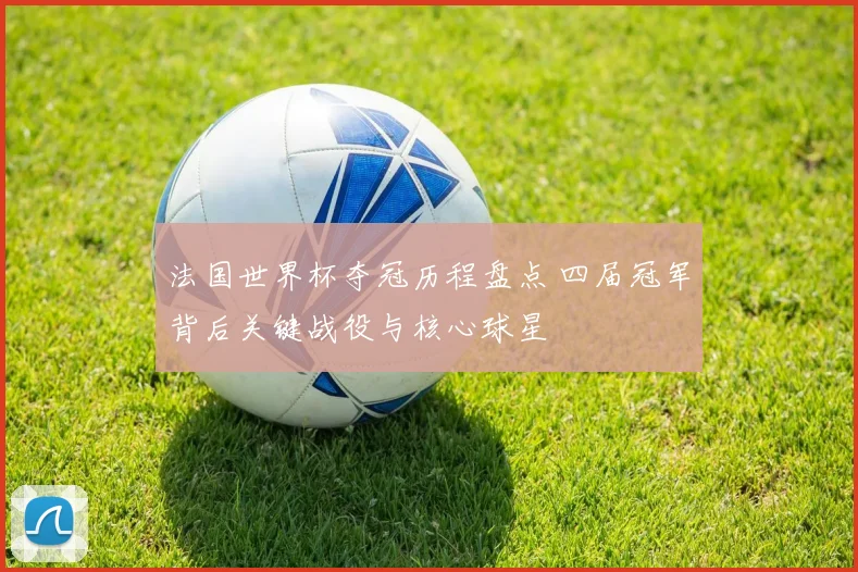法国世界杯夺冠历程盘点 四届冠军背后关键战役与核心球星