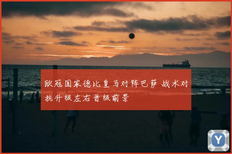 欧冠国家德比皇马对阵巴萨 战术对抗升级左右晋级前景