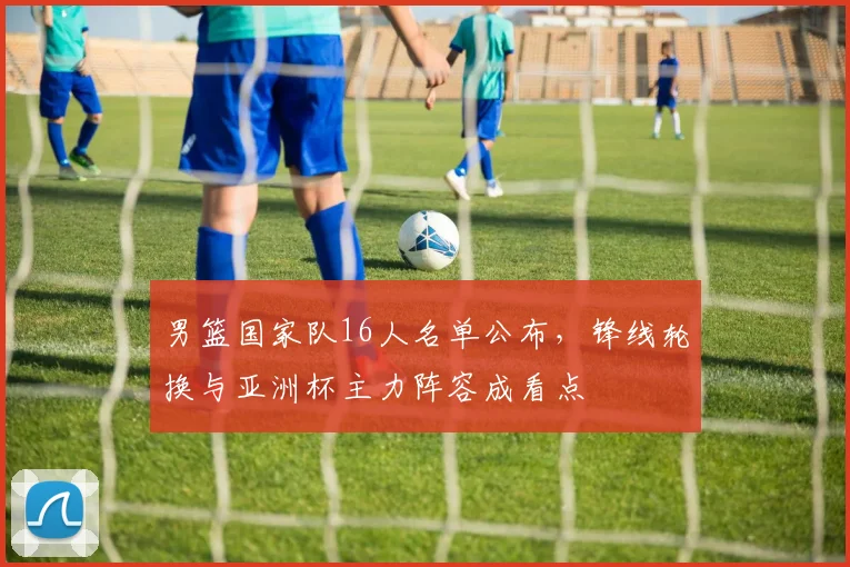 男篮国家队16人名单公布，锋线轮换与亚洲杯主力阵容成看点