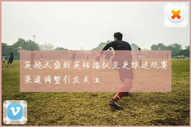 英超天盛新英转播权变更球迷观赛渠道调整引发关注
