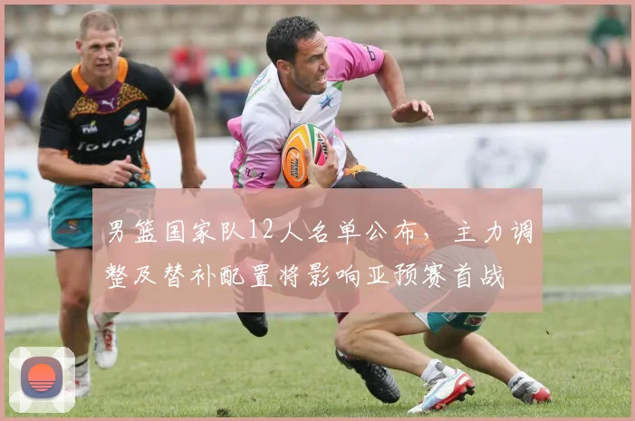 男篮国家队12人名单公布，主力调整及替补配置将影响亚预赛首战
