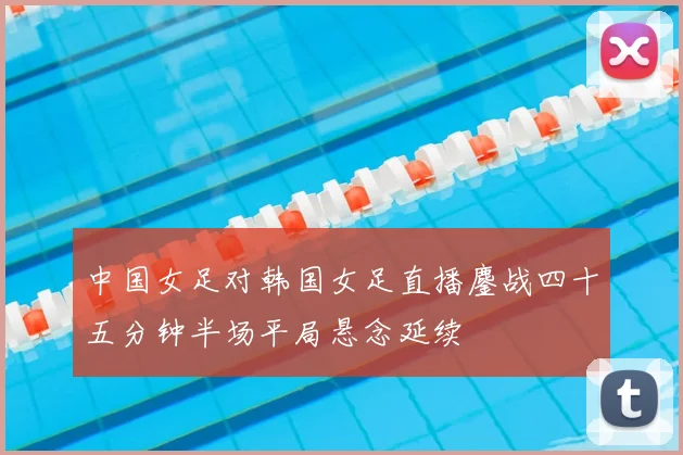 中国女足对韩国女足直播鏖战四十五分钟半场平局悬念延续