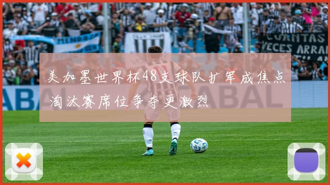 美加墨世界杯48支球队扩军成焦点 淘汰赛席位争夺更激烈
