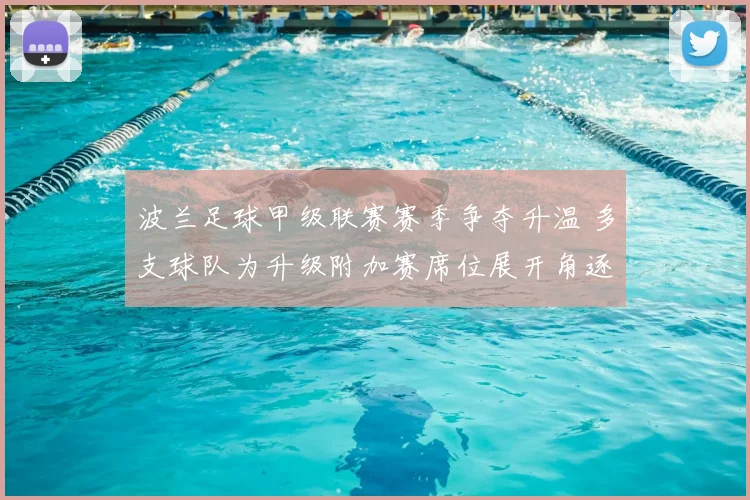 波兰足球甲级联赛赛季争夺升温 多支球队为升级附加赛席位展开角逐