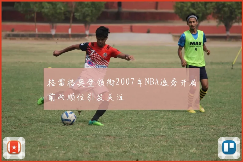 格雷格奥登领衔2007年NBA选秀开局前两顺位引发关注