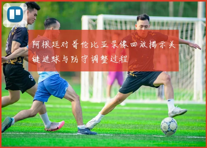 阿根廷对哥伦比亚录像回放揭示关键进球与防守调整过程