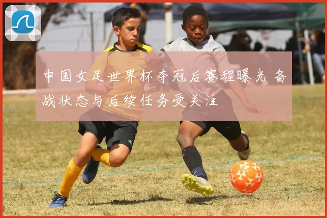 中国女足世界杯夺冠后赛程曝光 备战状态与后续任务受关注