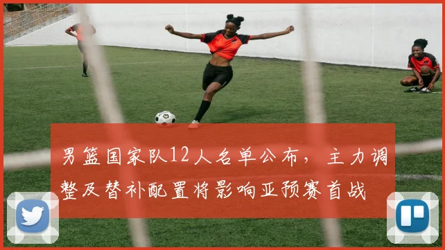 男篮国家队12人名单公布,主力调整及替补配置将影响亚预赛首战