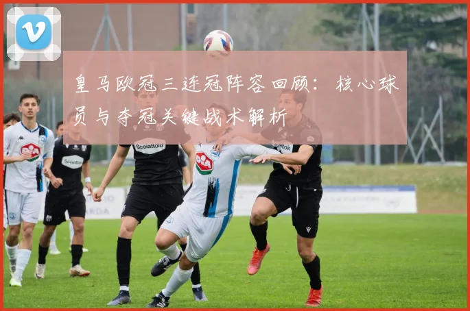 皇马欧冠三连冠阵容回顾：核心球员与夺冠关键战术解析