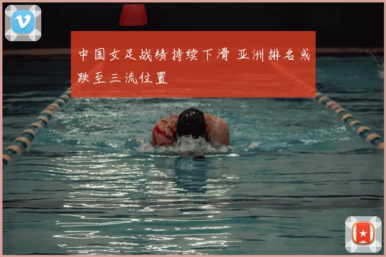 中国女足战绩持续下滑 亚洲排名或跌至三流位置