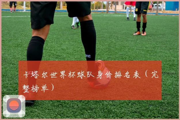 卡塔尔世界杯球队身价排名表（完整榜单）
