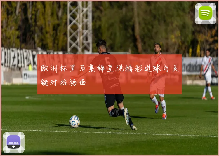 欧洲杯罗马集锦呈现精彩进球与关键对抗场面