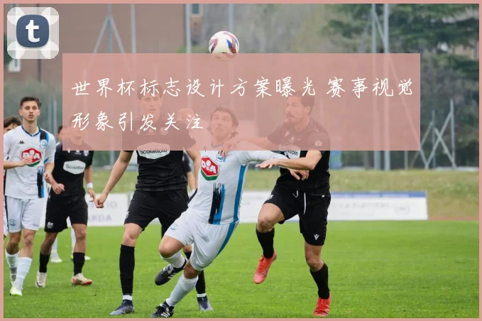 世界杯标志设计方案曝光 赛事视觉形象引发关注