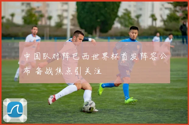 中国队对阵巴西世界杯首发阵容公布 备战焦点引关注